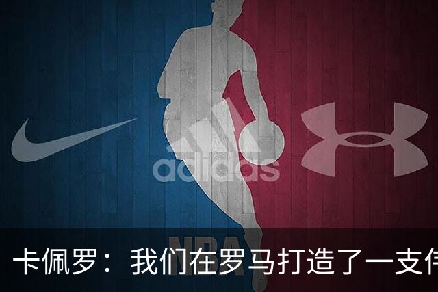 卡佩罗：我们在罗马打造了一支伟大的球队 卡萨诺是真正的天才